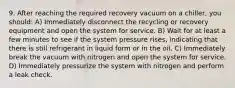 9. After reaching the required recovery vacuum on a chiller, you should: A) Immediately disconnect the recycling or recovery equipment and open the system for service. B) Wait for at least a few minutes to see if the system pressure rises, indicating that there is still refrigerant in liquid form or in the oil. C) Immediately break the vacuum with nitrogen and open the system for service. D) Immediately pressurize the system with nitrogen and perform a leak check.