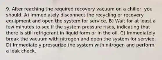 9. After reaching the required recovery vacuum on a chiller, you should: A) Immediately disconnect the recycling or recovery equipment and open the system for service. B) Wait for at least a few minutes to see if the system pressure rises, indicating that there is still refrigerant in liquid form or in the oil. C) Immediately break the vacuum with nitrogen and open the system for service. D) Immediately pressurize the system with nitrogen and perform a leak check.