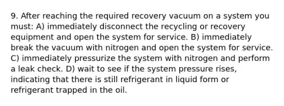 9. After reaching the required recovery vacuum on a system you must: A) immediately disconnect the recycling or recovery equipment and open the system for service. B) immediately break the vacuum with nitrogen and open the system for service. C) immediately pressurize the system with nitrogen and perform a leak check. D) wait to see if the system pressure rises, indicating that there is still refrigerant in liquid form or refrigerant trapped in the oil.