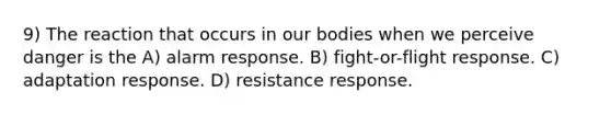 9) The reaction that occurs in our bodies when we perceive danger is the A) alarm response. B) fight-or-flight response. C) adaptation response. D) resistance response.