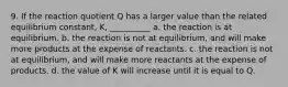 9. If the reaction quotient Q has a larger value than the related equilibrium constant, K, __________ a. the reaction is at equilibrium. b. the reaction is not at equilibrium, and will make more products at the expense of reactants. c. the reaction is not at equilibrium, and will make more reactants at the expense of products. d. the value of K will increase until it is equal to Q.