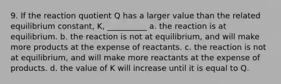 9. If the reaction quotient Q has a larger value than the related equilibrium constant, K, __________ a. the reaction is at equilibrium. b. the reaction is not at equilibrium, and will make more products at the expense of reactants. c. the reaction is not at equilibrium, and will make more reactants at the expense of products. d. the value of K will increase until it is equal to Q.