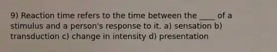 9) Reaction time refers to the time between the ____ of a stimulus and a person's response to it. a) sensation b) transduction c) change in intensity d) presentation