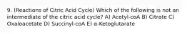 9. (Reactions of Citric Acid Cycle) Which of the following is not an intermediate of the citric acid cycle? A) Acetyl-coA B) Citrate C) Oxaloacetate D) Succinyl-coA E) α-Ketoglutarate