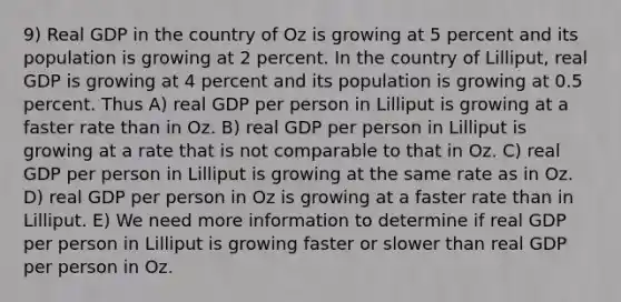 9) Real GDP in the country of Oz is growing at 5 percent and its population is growing at 2 percent. In the country of Lilliput, real GDP is growing at 4 percent and its population is growing at 0.5 percent. Thus A) real GDP per person in Lilliput is growing at a faster rate than in Oz. B) real GDP per person in Lilliput is growing at a rate that is not comparable to that in Oz. C) real GDP per person in Lilliput is growing at the same rate as in Oz. D) real GDP per person in Oz is growing at a faster rate than in Lilliput. E) We need more information to determine if real GDP per person in Lilliput is growing faster or slower than real GDP per person in Oz.