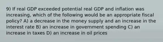 9) If real GDP exceeded potential real GDP and inflation was increasing, which of the following would be an appropriate fiscal policy? A) a decrease in the money supply and an increase in the interest rate B) an increase in government spending C) an increase in taxes D) an increase in oil prices