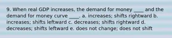 9. When real GDP increases, the demand for money ____ and the demand for money curve ____. a. increases; shifts rightward b. increases; shifts leftward c. decreases; shifts rightward d. decreases; shifts leftward e. does not change; does not shift