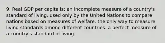 9. Real GDP per capita is: an incomplete measure of a country's standard of living. used only by the United Nations to compare nations based on measures of welfare. the only way to measure living standards among different countries. a perfect measure of a country's standard of living.