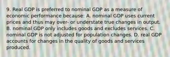 9. Real GDP is preferred to nominal GDP as a measure of economic performance because: A. nominal GDP uses current prices and thus may over- or understate true changes in output. B. nominal GDP only includes goods and excludes services. C. nominal GDP is not adjusted for population changes. D. real GDP accounts for changes in the quality of goods and services produced.