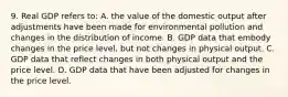 9. Real GDP refers to: A. the value of the domestic output after adjustments have been made for environmental pollution and changes in the distribution of income. B. GDP data that embody changes in the price level, but not changes in physical output. C. GDP data that reflect changes in both physical output and the price level. D. GDP data that have been adjusted for changes in the price level.