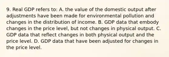 9. Real GDP refers to: A. the value of the domestic output after adjustments have been made for environmental pollution and changes in the distribution of income. B. GDP data that embody changes in the price level, but not changes in physical output. C. GDP data that reflect changes in both physical output and the price level. D. GDP data that have been adjusted for changes in the price level.