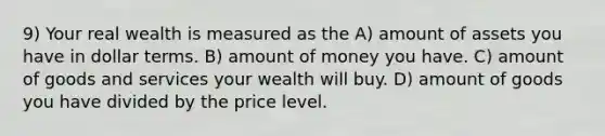 9) Your real wealth is measured as the A) amount of assets you have in dollar terms. B) amount of money you have. C) amount of goods and services your wealth will buy. D) amount of goods you have divided by the price level.