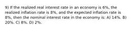 9) If the realized real interest rate in an economy is 6%, the realized inflation rate is 8%, and the expected inflation rate is 8%, then the nominal interest rate in the economy is: A) 14%. B) 20%. C) 8%. D) 2%.