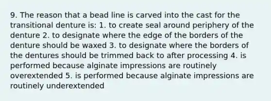 9. The reason that a bead line is carved into the cast for the transitional denture is: 1. to create seal around periphery of the denture 2. to designate where the edge of the borders of the denture should be waxed 3. to designate where the borders of the dentures should be trimmed back to after processing 4. is performed because alginate impressions are routinely overextended 5. is performed because alginate impressions are routinely underextended