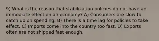 9) What is the reason that stabilization policies do not have an immediate effect on an economy? A) Consumers are slow to catch up on spending. B) There is a time lag for policies to take effect. C) Imports come into the country too fast. D) Exports often are not shipped fast enough.