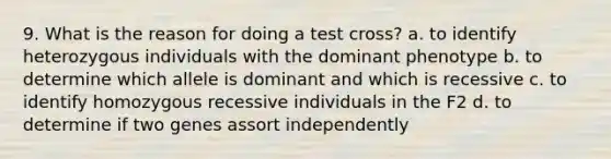 9. What is the reason for doing a test cross? a. to identify heterozygous individuals with the dominant phenotype b. to determine which allele is dominant and which is recessive c. to identify homozygous recessive individuals in the F2 d. to determine if two genes assort independently