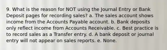 9. What is the reason for NOT using the Journal Entry or Bank Deposit pages for <a href='https://www.questionai.com/knowledge/ko8fazXo1U-recording-sales' class='anchor-knowledge'>recording sales</a>? a. The sales account shows income from the <a href='https://www.questionai.com/knowledge/kWc3IVgYEK-accounts-payable' class='anchor-knowledge'>accounts payable</a> account. b. Bank deposits only reflect income from Accounts Receivable. c. Best practice is to record sales as a Transfer entry. d. A bank deposit or journal entry will not appear on sales reports. e. None.