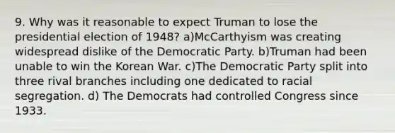 9. Why was it reasonable to expect Truman to lose the presidential election of 1948? a)McCarthyism was creating widespread dislike of the Democratic Party. b)Truman had been unable to win the Korean War. c)The Democratic Party split into three rival branches including one dedicated to racial segregation. d) The Democrats had controlled Congress since 1933.