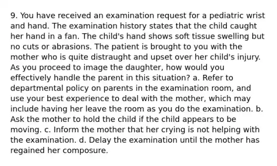 9. You have received an examination request for a pediatric wrist and hand. The examination history states that the child caught her hand in a fan. The child's hand shows soft tissue swelling but no cuts or abrasions. The patient is brought to you with the mother who is quite distraught and upset over her child's injury. As you proceed to image the daughter, how would you effectively handle the parent in this situation? a. Refer to departmental policy on parents in the examination room, and use your best experience to deal with the mother, which may include having her leave the room as you do the examination. b. Ask the mother to hold the child if the child appears to be moving. c. Inform the mother that her crying is not helping with the examination. d. Delay the examination until the mother has regained her composure.