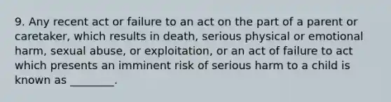 9. Any recent act or failure to an act on the part of a parent or caretaker, which results in death, serious physical or emotional harm, sexual abuse, or exploitation, or an act of failure to act which presents an imminent risk of serious harm to a child is known as ________.