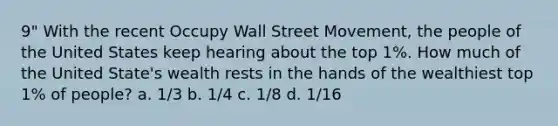 9" With the recent Occupy Wall Street Movement, the people of the United States keep hearing about the top 1%. How much of the United State's wealth rests in the hands of the wealthiest top 1% of people? a. 1/3 b. 1/4 c. 1/8 d. 1/16