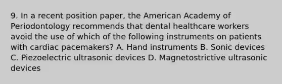 9. In a recent position paper, the American Academy of Periodontology recommends that dental healthcare workers avoid the use of which of the following instruments on patients with cardiac pacemakers? A. Hand instruments B. Sonic devices C. Piezoelectric ultrasonic devices D. Magnetostrictive ultrasonic devices