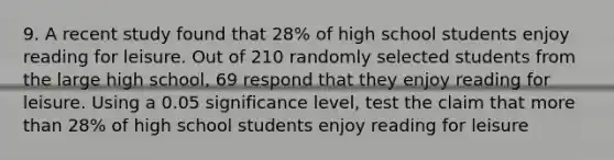 9. A recent study found that 28% of high school students enjoy reading for leisure. Out of 210 randomly selected students from the large high school, 69 respond that they enjoy reading for leisure. Using a 0.05 significance level, test the claim that more than 28% of high school students enjoy reading for leisure