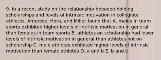 9. In a recent study on the relationship between holding scholarships and levels of intrinsic motivation in collegiate athletes, Amorose, Horn, and Miller found that A. males in team sports exhibited higher levels of intrinsic motivation in general than females in team sports B. athletes on scholarship had lower levels of intrinsic motivation in general than athletes not on scholarship C. male athletes exhibited higher levels of intrinsic motivation than female athletes D. a and b E. b and c