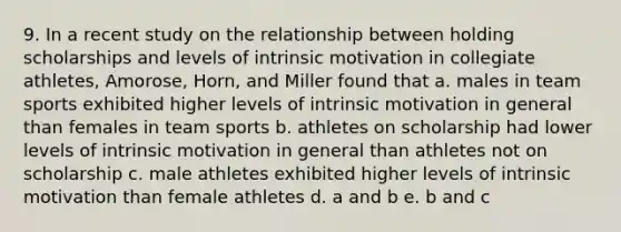 9. In a recent study on the relationship between holding scholarships and levels of intrinsic motivation in collegiate athletes, Amorose, Horn, and Miller found that a. males in team sports exhibited higher levels of intrinsic motivation in general than females in team sports b. athletes on scholarship had lower levels of intrinsic motivation in general than athletes not on scholarship c. male athletes exhibited higher levels of intrinsic motivation than female athletes d. a and b e. b and c