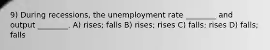 9) During recessions, the unemployment rate ________ and output ________. A) rises; falls B) rises; rises C) falls; rises D) falls; falls