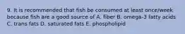 9. It is recommended that fish be consumed at least once/week because fish are a good source of A. fiber B. omega-3 fatty acids C. trans fats D. saturated fats E. phospholipid