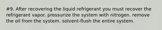 #9. After recovering the liquid refrigerant you must recover the refrigerant vapor. pressurize the system with nitrogen. remove the oil from the system. solvent-flush the entire system.