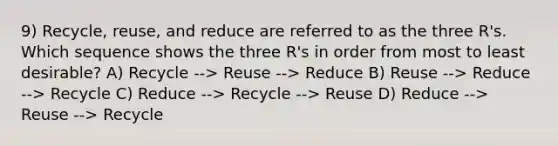 9) Recycle, reuse, and reduce are referred to as the three R's. Which sequence shows the three R's in order from most to least desirable? A) Recycle --> Reuse --> Reduce B) Reuse --> Reduce --> Recycle C) Reduce --> Recycle --> Reuse D) Reduce --> Reuse --> Recycle