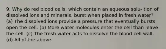 9. Why do red blood cells, which contain an aqueous solu- tion of dissolved ions and minerals, burst when placed in fresh water? (a) The dissolved ions provide a pressure that eventually bursts open the cell. (b) More water molecules enter the cell than leave the cell. (c) The fresh water acts to dissolve the blood cell wall. (d) All of the above.