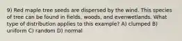 9) Red maple tree seeds are dispersed by the wind. This species of tree can be found in fields, woods, and evenwetlands. What type of distribution applies to this example? A) clumped B) uniform C) random D) normal