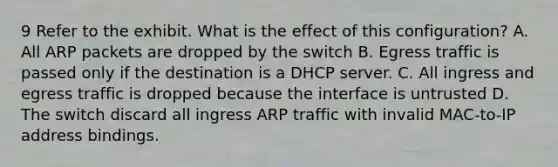 9 Refer to the exhibit. What is the effect of this configuration? A. All ARP packets are dropped by the switch B. Egress traffic is passed only if the destination is a DHCP server. C. All ingress and egress traffic is dropped because the interface is untrusted D. The switch discard all ingress ARP traffic with invalid MAC-to-IP address bindings.