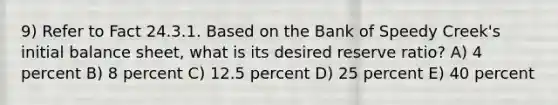 9) Refer to Fact 24.3.1. Based on the Bank of Speedy Creek's initial balance sheet, what is its desired reserve ratio? A) 4 percent B) 8 percent C) 12.5 percent D) 25 percent E) 40 percent