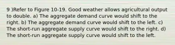 9 )Refer to Figure 10-19. Good weather allows agricultural output to double. a) The aggregate demand curve would shift to the right. b) The aggregate demand curve would shift to the left. c) The short-run aggregate supply curve would shift to the right. d) The short-run aggregate supply curve would shift to the left.