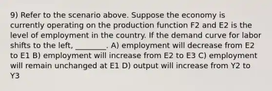 9) Refer to the scenario above. Suppose the economy is currently operating on the production function F2 and E2 is the level of employment in the country. If the demand curve for labor shifts to the left, ________. A) employment will decrease from E2 to E1 B) employment will increase from E2 to E3 C) employment will remain unchanged at E1 D) output will increase from Y2 to Y3