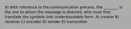 9) With reference to the communication process, the ________ is the one to whom the message is directed, who must first translate the symbols into understandable form. A) creator B) receiver C) encoder D) sender E) transmitter