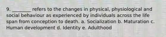 9. ________ refers to the changes in physical, physiological and social behaviour as experienced by individuals across the life span from conception to death. a. Socialization b. Maturation c. Human development d. Identity e. Adulthood