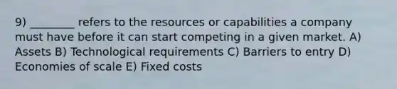 9) ________ refers to the resources or capabilities a company must have before it can start competing in a given market. A) Assets B) Technological requirements C) Barriers to entry D) Economies of scale E) Fixed costs