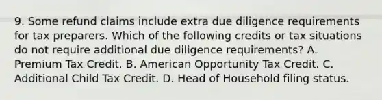 9. Some refund claims include extra due diligence requirements for tax preparers. Which of the following credits or tax situations do not require additional due diligence requirements? A. Premium Tax Credit. B. American Opportunity Tax Credit. C. Additional Child Tax Credit. D. Head of Household filing status.