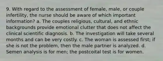 9. With regard to the assessment of female, male, or couple infertility, the nurse should be aware of which important information? a. The couples religious, cultural, and ethnic backgrounds provide emotional clutter that does not affect the clinical scientific diagnosis. b. The investigation will take several months and can be very costly. c. The woman is assessed first; if she is not the problem, then the male partner is analyzed. d. Semen analysis is for men; the postcoital test is for women.