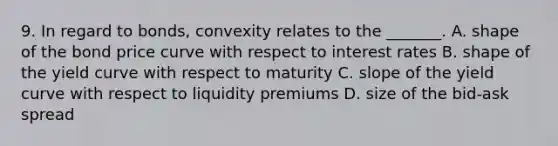 9. In regard to bonds, convexity relates to the _______. A. shape of the bond price curve with respect to interest rates B. shape of the yield curve with respect to maturity C. slope of the yield curve with respect to liquidity premiums D. size of the bid-ask spread