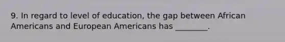 9. In regard to level of education, the gap between African Americans and European Americans has ________.