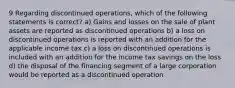 9 Regarding discontinued operations, which of the following statements is correct? a) Gains and losses on the sale of plant assets are reported as discontinued operations b) a loss on discontinued operations is reported with an addition for the applicable income tax c) a loss on discontinued operations is included with an addition for the income tax savings on the loss d) the disposal of the financing segment of a large corporation would be reported as a discontinued operation