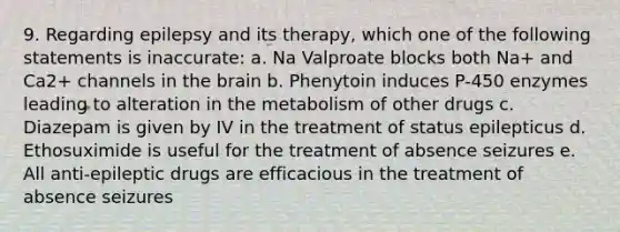 9. Regarding epilepsy and its therapy, which one of the following statements is inaccurate: a. Na Valproate blocks both Na+ and Ca2+ channels in <a href='https://www.questionai.com/knowledge/kLMtJeqKp6-the-brain' class='anchor-knowledge'>the brain</a> b. Phenytoin induces P-450 enzymes leading to alteration in the metabolism of other drugs c. Diazepam is given by IV in the treatment of status epilepticus d. Ethosuximide is useful for the treatment of absence seizures e. All anti-epileptic drugs are efficacious in the treatment of absence seizures