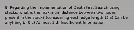 9. Regarding the implementation of Depth First Search using stacks, what is the maximum distance between two nodes present in the stack? (considering each edge length 1) a) Can be anything b) 0 c) At most 1 d) Insufficient Information