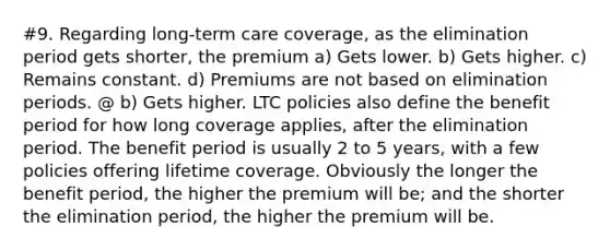 #9. Regarding long-term care coverage, as the elimination period gets shorter, the premium a) Gets lower. b) Gets higher. c) Remains constant. d) Premiums are not based on elimination periods. @ b) Gets higher. LTC policies also define the benefit period for how long coverage applies, after the elimination period. The benefit period is usually 2 to 5 years, with a few policies offering lifetime coverage. Obviously the longer the benefit period, the higher the premium will be; and the shorter the elimination period, the higher the premium will be.